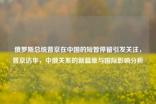 俄罗斯总统普京在中国的短暂停留引发关注，普京访华，中俄关系的新篇章与国际影响分析