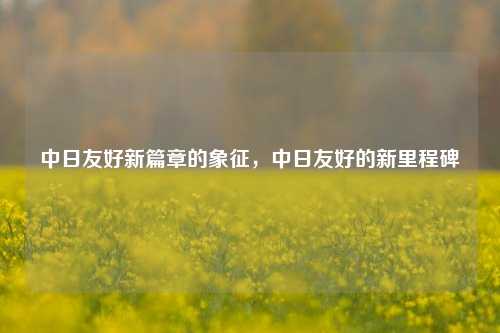 中日友好新篇章的象征，中日友好的新里程碑